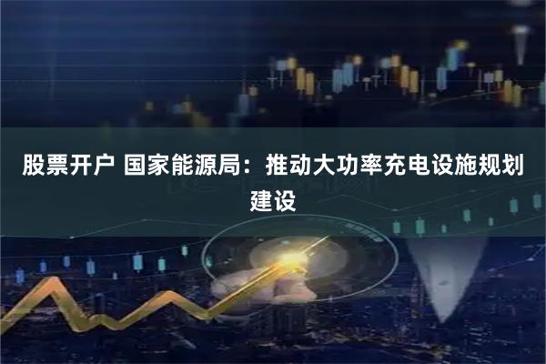 股票开户 国家能源局：推动大功率充电设施规划建设