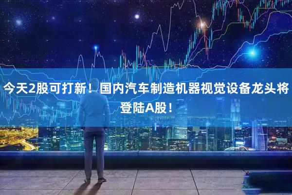 今天2股可打新！国内汽车制造机器视觉设备龙头将登陆A股！