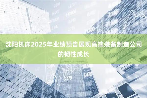 沈阳机床2025年业绩预告展现高端装备制造公司的韧性成长