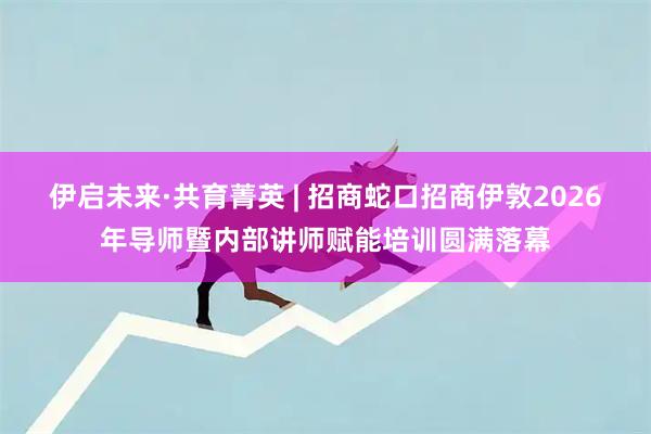 伊启未来·共育菁英 | 招商蛇口招商伊敦2026年导师暨内部讲师赋能培训圆满落幕