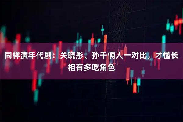 同样演年代剧：关晓彤、孙千俩人一对比，才懂长相有多吃角色