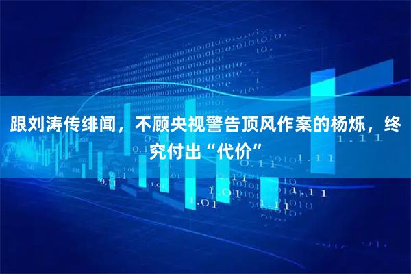 跟刘涛传绯闻，不顾央视警告顶风作案的杨烁，终究付出“代价”