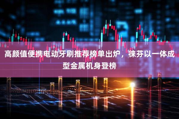 高颜值便携电动牙刷推荐榜单出炉，徕芬以一体成型金属机身登榜