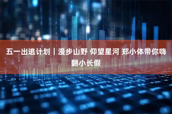 五一出逃计划｜漫步山野 仰望星河 郑小体带你嗨翻小长假