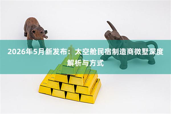 2026年5月新发布：太空舱民宿制造商微墅深度解析与方式