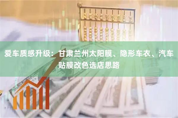 爱车质感升级：甘肃兰州太阳膜、隐形车衣、汽车贴膜改色选店思路