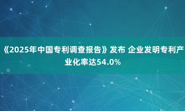 《2025年中国专利调查报告》发布 企业发明专利产业化率达54.0%