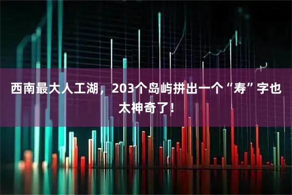 西南最大人工湖，203个岛屿拼出一个“寿”字也太神奇了！
