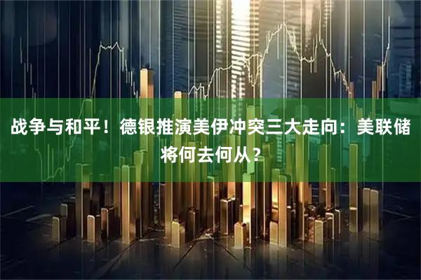 战争与和平！德银推演美伊冲突三大走向：美联储将何去何从？
