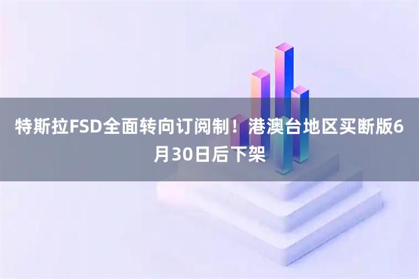 特斯拉FSD全面转向订阅制！港澳台地区买断版6月30日后下架