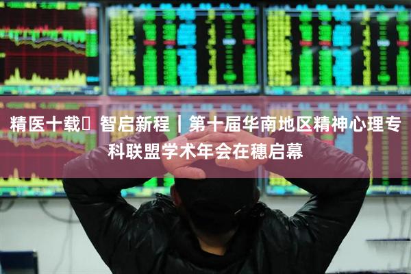 精医十载・智启新程｜第十届华南地区精神心理专科联盟学术年会在穗启幕
