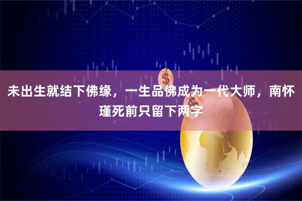 未出生就结下佛缘,一生品佛成为一代大师,南怀瑾死前只留下两字